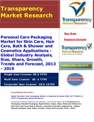 Press Release Discription :
Global Personal Care Packaging Market is Expected to Reach USD 25.77 Billion in
2019: Transparency Market Research
Transparency Market Research has released a new market report titled "Personal Care
Packaging (Flexible Packaging, Rigid Plastics, Paper, Glass, Metal and Others) for
Skin Care, Hair Care, Bath & Shower, Cosmetics and Other Applications - Global
Industry Analysis, Size, Share, Growth, Trends and Forecast, 2013 - 2019,"
Transparency
Market Research
Personal Care Packaging
Market for Skin Care, Hair
Care, Bath & Shower and
Cosmetics Applications -
Global Industry Analysis,
Size, Share, Growth,
Trends and Forecast, 2013
- 2019
Single User License: US $ 4795
Multi User License: US $ 7795
Corporate User License: US $ 10795
Buy Now
Request Sample
Published Date: April 2014
108 Pages Report
 
