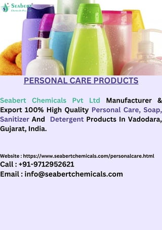 Website : https://www.seabertchemicals.com/personalcare.html
Call : +91-9712952621
Email : info@seabertchemicals.com
PERSONAL CARE PRODUCTS
Seabert Chemicals Pvt Ltd Manufacturer &
Export 100% High Quality Personal Care, Soap,
Sanitizer And Detergent Products In Vadodara,
Gujarat, India.
 