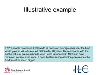 10
Illustrative example
If 12m people purchased £100 worth of bonds on average each year the fund
would grow in value to around £70bn after 70 years. This compares with the
£43bn value of premium bonds which were introduced in 1956 and have
remained popular ever since. If bond-holders re-invested the prize money the
fund would be much bigger.
 