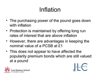 15
Inflation
• The purchasing power of the pound goes down
with inflation
• Protection is maintained by offering long run
rates of interest that are above inflation
• However, there are advantages in keeping the
nominal value of a PCSB at £1
• This does not appear to have affected the
popularity premium bonds which are still valued
at a pound
 