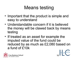 16
Means testing
• Important that the product is simple and
easy to understand
• Understandable concern if it is believed
the money will be clawed back by means
testing
• If treated as an asset for example the
imputed value of the fund could be
reduced by as much as £2,080 based on
a fund of £10k
 