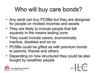 17
Who will buy care bonds?
• Any adult can buy PCSBs but they are designed
for people on modest incomes and assets
• They are likely to include people that fall
squarely in the means testing zone
• They could include carers, economically
inactive, disabled and so on
• PCSBs could be gifted as with premium bonds
to parents, friends and others
• Depending on how structured they could be also
bought by wealthier people
 