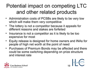 19
Potential impact on competing LTC
and other related products
• Administration costs of PCSBs are likely to be very low
which will make them very competitive
• The lottery is not a competitor because it appeals for
different reasons and stakes are forfeited
• Insurance is not a competitor as it is likely to be too
expensive for most
• Equity release is designed for home owners and INAs for
people of high net worth at the point of need
• Purchases of Premium Bonds may be affected and there
could be some switching depending on prize structure
and interest rate
 