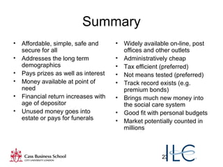 23
Summary
• Affordable, simple, safe and
secure for all
• Addresses the long term
demographics
• Pays prizes as well as interest
• Money available at point of
need
• Financial return increases with
age of depositor
• Unused money goes into
estate or pays for funerals
• Widely available on-line, post
offices and other outlets
• Administratively cheap
• Tax efficient (preferred)
• Not means tested (preferred)
• Track record exists (e.g.
premium bonds)
• Brings much new money into
the social care system
• Good fit with personal budgets
• Market potentially counted in
millions
 