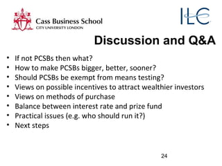 24
Discussion and Q&A
• If not PCSBs then what?
• How to make PCSBs bigger, better, sooner?
• Should PCSBs be exempt from means testing?
• Views on possible incentives to attract wealthier investors
• Views on methods of purchase
• Balance between interest rate and prize fund
• Practical issues (e.g. who should run it?)
• Next steps
 