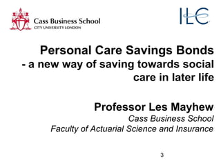 3
Professor Les Mayhew
Cass Business School
Faculty of Actuarial Science and Insurance
Personal Care Savings Bonds
- a new way of saving towards social
care in later life
 