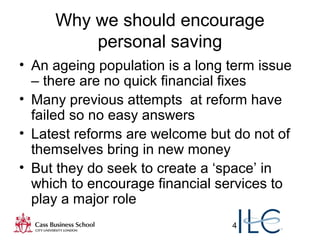 4
Why we should encourage
personal saving
• An ageing population is a long term issue
– there are no quick financial fixes
• Many previous attempts at reform have
failed so no easy answers
• Latest reforms are welcome but do not of
themselves bring in new money
• But they do seek to create a ‘space’ in
which to encourage financial services to
play a major role
 
