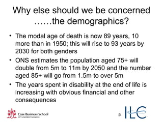 5
Why else should we be concerned
……the demographics?
• The modal age of death is now 89 years, 10
more than in 1950; this will rise to 93 years by
2030 for both genders
• ONS estimates the population aged 75+ will
double from 5m to 11m by 2050 and the number
aged 85+ will go from 1.5m to over 5m
• The years spent in disability at the end of life is
increasing with obvious financial and other
consequences
 