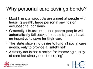 6
Why personal care savings bonds?
• Most financial products are aimed at people with
housing wealth, large personal savings or
occupational pensions
• Generally it is assumed that poorer people will
automatically fall back on to the state and have
no incentive to save for their care
• The state shows no desire to fund all social care
needs, only to provide a ‘safety net’
• A safety net is not a recipe for improving quality
of care but simply one for ‘coping’
 