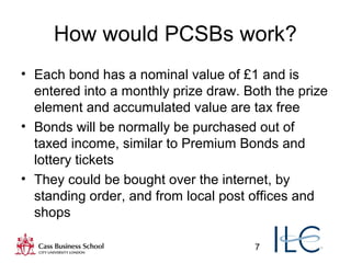 7
How would PCSBs work?
• Each bond has a nominal value of £1 and is
entered into a monthly prize draw. Both the prize
element and accumulated value are tax free
• Bonds will be normally be purchased out of
taxed income, similar to Premium Bonds and
lottery tickets
• They could be bought over the internet, by
standing order, and from local post offices and
shops
 