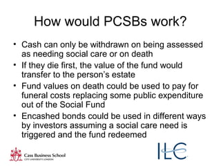8
How would PCSBs work?
• Cash can only be withdrawn on being assessed
as needing social care or on death
• If they die first, the value of the fund would
transfer to the person’s estate
• Fund values on death could be used to pay for
funeral costs replacing some public expenditure
out of the Social Fund
• Encashed bonds could be used in different ways
by investors assuming a social care need is
triggered and the fund redeemed
 