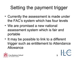 9
Setting the payment trigger
• Currently the assessment is made under
the FAC’s system which has four levels
• We are promised a new national
assessment system which is fair and
portable
• It may be possible to link to a different
trigger such as entitlement to Attendance
Allowance
 