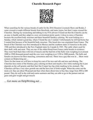 Charolis Research Paper
When searching for the various breeds of cattle for the 2016 Houston Livestock Show and Rodeo, I
came crossed a couple different breeds from Herefords, and main Anjou, but then I came crossed the
Charolais. During my researching and talking to my FFA advisor I found out that the Charolis can be
an easy to handle and they adapt to a new environment pretty quick. I chose to raise a Charolais
because the excellent body structure and there beautiful Smokey coloring. We went looking on a
Sunday, which started a good day, where I found the one I wanted. Unfortunately he still had horns but
I wanted him because of his beautiful body structure. This breed also was originated from France. The
breed of the Charolais was first introduced in Mexico and the southern states of America in the early
1946 and then introduced to the New England states by Canada In 1965. The cattle where used for
their draft, milk and meat. They are one of the oldest breed from France cattle breeds in existence.
They were built back then with lots of muscle and the had lots of the bulls were weighing in at around
2000 to 2500 thousand pound sand the cow were weighing in at 1250 to 2000 pounds. The bulls and
females are known for their muscling, correctness and size. There was a guy that was in ... Show more
content on Helpwriting.net ...
There for that mean we will have to keep his coat of fur nice and silk and nice and shining. The
Charolais have more of the Smokey grey coloring on them and maybe a few white marking but it just
depends on the calf genetic and their hair like Cooper has big white marking in his stomach. The
Charolais calf has a very slow growth rate and the have lots of birth weight. When the come out the
mom cow they are about 90 pound and then when there about time to buy they range from 400 to 600
pound. They do well in the cold and warm summers and they are able to go to the pasture and eat
grass and gain weight and get muscle
... Get more on HelpWriting.net ...
 