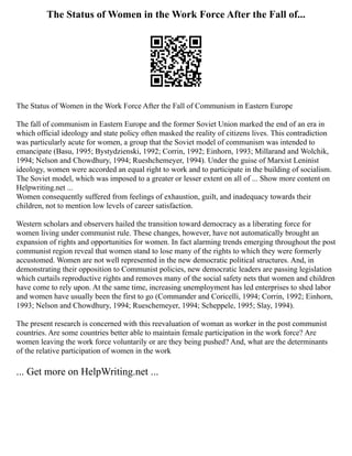 The Status of Women in the Work Force After the Fall of...
The Status of Women in the Work Force After the Fall of Communism in Eastern Europe
The fall of communism in Eastern Europe and the former Soviet Union marked the end of an era in
which official ideology and state policy often masked the reality of citizens lives. This contradiction
was particularly acute for women, a group that the Soviet model of communism was intended to
emancipate (Basu, 1995; Bystydzienski, 1992; Corrin, 1992; Einhorn, 1993; Millarand and Wolchik,
1994; Nelson and Chowdhury, 1994; Rueshchemeyer, 1994). Under the guise of Marxist Leninist
ideology, women were accorded an equal right to work and to participate in the building of socialism.
The Soviet model, which was imposed to a greater or lesser extent on all of ... Show more content on
Helpwriting.net ...
Women consequently suffered from feelings of exhaustion, guilt, and inadequacy towards their
children, not to mention low levels of career satisfaction.
Western scholars and observers hailed the transition toward democracy as a liberating force for
women living under communist rule. These changes, however, have not automatically brought an
expansion of rights and opportunities for women. In fact alarming trends emerging throughout the post
communist region reveal that women stand to lose many of the rights to which they were formerly
accustomed. Women are not well represented in the new democratic political structures. And, in
demonstrating their opposition to Communist policies, new democratic leaders are passing legislation
which curtails reproductive rights and removes many of the social safety nets that women and children
have come to rely upon. At the same time, increasing unemployment has led enterprises to shed labor
and women have usually been the first to go (Commander and Coricelli, 1994; Corrin, 1992; Einhorn,
1993; Nelson and Chowdhury, 1994; Rueschemeyer, 1994; Scheppele, 1995; Slay, 1994).
The present research is concerned with this reevaluation of woman as worker in the post communist
countries. Are some countries better able to maintain female participation in the work force? Are
women leaving the work force voluntarily or are they being pushed? And, what are the determinants
of the relative participation of women in the work
... Get more on HelpWriting.net ...
 