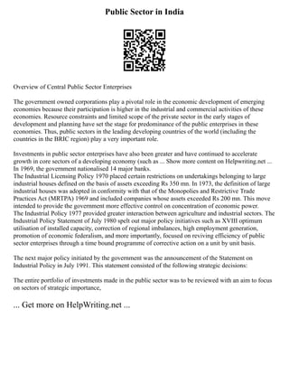 Public Sector in India
Overview of Central Public Sector Enterprises
The government owned corporations play a pivotal role in the economic development of emerging
economies because their participation is higher in the industrial and commercial activities of these
economies. Resource constraints and limited scope of the private sector in the early stages of
development and planning have set the stage for predominance of the public enterprises in these
economies. Thus, public sectors in the leading developing countries of the world (including the
countries in the BRIC region) play a very important role.
Investments in public sector enterprises have also been greater and have continued to accelerate
growth in core sectors of a developing economy (such as ... Show more content on Helpwriting.net ...
In 1969, the government nationalised 14 major banks.
The Industrial Licensing Policy 1970 placed certain restrictions on undertakings belonging to large
industrial houses defined on the basis of assets exceeding Rs 350 mn. In 1973, the definition of large
industrial houses was adopted in conformity with that of the Monopolies and Restrictive Trade
Practices Act (MRTPA) 1969 and included companies whose assets exceeded Rs 200 mn. This move
intended to provide the government more effective control on concentration of economic power.
The Industrial Policy 1977 provided greater interaction between agriculture and industrial sectors. The
Industrial Policy Statement of July 1980 spelt out major policy initiatives such as XVIII optimum
utilisation of installed capacity, correction of regional imbalances, high employment generation,
promotion of economic federalism, and more importantly, focused on reviving efficiency of public
sector enterprises through a time bound programme of corrective action on a unit by unit basis.
The next major policy initiated by the government was the announcement of the Statement on
Industrial Policy in July 1991. This statement consisted of the following strategic decisions:
The entire portfolio of investments made in the public sector was to be reviewed with an aim to focus
on sectors of strategic importance,
... Get more on HelpWriting.net ...
 