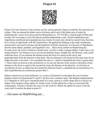 Project #2
Project #2 Conic Sections Conic sections are the various gemetric figures created by the interection of
a plane. They are among the oldest curves in history and is one of the oldest area of study for
mathmaticians. conics were discovered by Menaechmus (c. 375 325 BC), a Greek pupil of Plato and
Exodus. He was trying to solve the famous problem duplicating a cube. Euclid studied them and
Appollonius reinforced and expanded previous results of conics into a book he named Conic Sections.
It is a series of eight books with 487 propositions. He applied his findings to the study of planetary
motion and it was used to advance the development of Greek astronomy. It is because of Appollonius
that the name ellipse, parabola, and hyperbole were ... Show more content on Helpwriting.net ...
In some cases, the circle is listed as a fourth conic. A circle is really a unique ellipse. Conics have very
unique features. For instance curves can also be defined using a straight line, the directrix, and a point
called the focus. If you measure the distance from the focus to a point on the curve, and
perpendicularly from the directrix to that point. The two distances will always be the same ratio for an
ellipse the ratio is less than 1, for a parabola the ratio is 1, and for a hyperbola the ratio is greater than
1. These ratios are known as the eccentricity, so we can say that any conic section is all points whose
distance to the focus is equal to the eccentricity times the distance to the directrix. A circle has an
eccentricity of zero, an ellipse has an eccentricity between 0 and 1, a parabola has an eccentricity of 1,
and a hyperbola has an eccentricity greater than 1.
Ellipse is known by its focal definition: it s a locus of all points P in the plane the sum of whose
distances from two fixed points F1 and F2, the foci, has a constant value. The Belgian mathematician
G. P. Dandelin in 1822 gave a beautiful proof of a conic section is a finite shape then it is always an
ellipse. First imagine a huge sphere S1 inside a cone. Let the sphere be so big as to not touch the
cutting plane. Assume it touches the cone over the circle k1. Shrink the sphere S1 (suck it into the
cone) until it touches the plane at point F1.
... Get more on HelpWriting.net ...
 