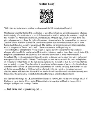 Politics Essay
With reference to the source, outline two features of the UK constitution (5 marks)
One feature would be that the UK constitution is uncodified which is a unwritten document where as
in the majority of countries there is a codified constitution which is a single document an example of
this would be the American constitution, drafted around 200 years ago, which is written down on a
piece of paper and lays down the rights of American citizens and also the powers of her government.
Another feature would be that the UK constitution derives from a number of sources one of them
being statute law, law passed by government. The fact that our constitution is unwritten means that
there is no system of formal checks and ... Show more content on Helpwriting.net ...
This is strength as taking time to evolve is seen as a good aspect because there were no drastic
changes, which enabled a steady and stable transition into more modern times. For example in the UK,
the power of the monarch has decreased over time and is now seen as more ceremonial and a
figurehead. The royal prerogative in the past was able to declare war, however nowadays parliament
make powerful decisions like this one. This changed because society wanted the views and opinions
of everyone to be heard and not the high class people and the monarch as then the law would be bias
and not satisfy everyone. This shows how it has adapted to fit the needs of society. On the other hand
some may same that the UK constitution is out dated and not suitable for today. For example the Bill
of Rights was established in 1689 and still is valid today, this isn t good as it gives government
absolute power, which reveals that the UK has an elective dictatorship which removes some say from
the citizens, this completely contradicts the idea of having an uncodified constitution.
It is very easy to change the UK constitution because it is flexible, this can be done through an Act of
Parliament e.g. a statute. Where as the US constitution is very rigid and hard to change, this is
changed by higher law. Having a flexible
... Get more on HelpWriting.net ...
 