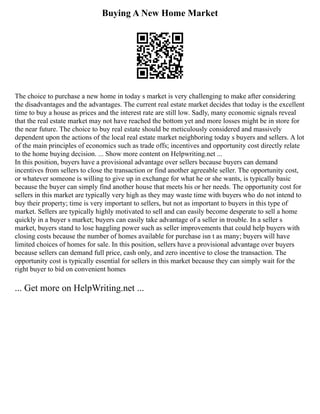 Buying A New Home Market
The choice to purchase a new home in today s market is very challenging to make after considering
the disadvantages and the advantages. The current real estate market decides that today is the excellent
time to buy a house as prices and the interest rate are still low. Sadly, many economic signals reveal
that the real estate market may not have reached the bottom yet and more losses might be in store for
the near future. The choice to buy real estate should be meticulously considered and massively
dependent upon the actions of the local real estate market neighboring today s buyers and sellers. A lot
of the main principles of economics such as trade offs; incentives and opportunity cost directly relate
to the home buying decision. ... Show more content on Helpwriting.net ...
In this position, buyers have a provisional advantage over sellers because buyers can demand
incentives from sellers to close the transaction or find another agreeable seller. The opportunity cost,
or whatever someone is willing to give up in exchange for what he or she wants, is typically basic
because the buyer can simply find another house that meets his or her needs. The opportunity cost for
sellers in this market are typically very high as they may waste time with buyers who do not intend to
buy their property; time is very important to sellers, but not as important to buyers in this type of
market. Sellers are typically highly motivated to sell and can easily become desperate to sell a home
quickly in a buyer s market; buyers can easily take advantage of a seller in trouble. In a seller s
market, buyers stand to lose haggling power such as seller improvements that could help buyers with
closing costs because the number of homes available for purchase isn t as many; buyers will have
limited choices of homes for sale. In this position, sellers have a provisional advantage over buyers
because sellers can demand full price, cash only, and zero incentive to close the transaction. The
opportunity cost is typically essential for sellers in this market because they can simply wait for the
right buyer to bid on convenient homes
... Get more on HelpWriting.net ...
 