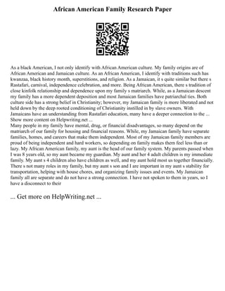 African American Family Research Paper
As a black American, I not only identify with African American culture. My family origins are of
African American and Jamaican culture. As an African American, I identify with traditions such has
kwanzaa, black history month, superstitions, and religion. As a Jamaican, it s quite similar but there s
Rastafari, carnival, independence celebration, and more. Being African American, there s tradition of
close kinfolk relationship and dependence upon my family s matriarch. While, as a Jamaican descent
my family has a more dependent deposition and most Jamaican families have patriarchal ties. Both
culture side has a strong belief in Christianity; however, my Jamaican family is more liberated and not
held down by the deep rooted conditioning of Christianity instilled in by slave owners. With
Jamaicans have an understanding from Rastafari education, many have a deeper connection to the ...
Show more content on Helpwriting.net ...
Many people in my family have mental, drug, or financial disadvantages, so many depend on the
matriarch of our family for housing and financial reasons. While, my Jamaican family have separate
families, homes, and careers that make them independent. Most of my Jamaican family members are
proud of being independent and hard workers, so depending on family makes them feel less than or
lazy. My African American family, my aunt is the head of our family system. My parents passed when
I was 8 years old, so my aunt became my guardian. My aunt and her 4 adult children is my immediate
family. My aunt s 4 children also have children as well, and my aunt hold most us together financially.
There s not many roles in my family, but my aunt s son and I are important in my aunt s stability for
transportation, helping with house chores, and organizing family issues and events. My Jamaican
family all are separate and do not have a strong connection. I have not spoken to them in years, so I
have a disconnect to their
... Get more on HelpWriting.net ...
 