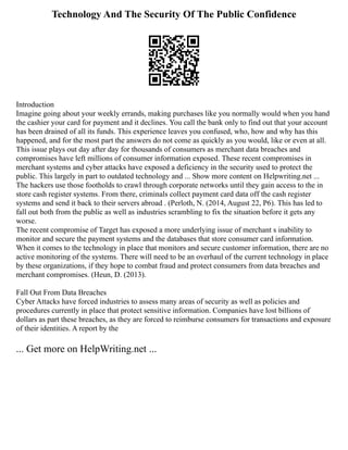 Technology And The Security Of The Public Confidence
Introduction
Imagine going about your weekly errands, making purchases like you normally would when you hand
the cashier your card for payment and it declines. You call the bank only to find out that your account
has been drained of all its funds. This experience leaves you confused, who, how and why has this
happened, and for the most part the answers do not come as quickly as you would, like or even at all.
This issue plays out day after day for thousands of consumers as merchant data breaches and
compromises have left millions of consumer information exposed. These recent compromises in
merchant systems and cyber attacks have exposed a deficiency in the security used to protect the
public. This largely in part to outdated technology and ... Show more content on Helpwriting.net ...
The hackers use those footholds to crawl through corporate networks until they gain access to the in
store cash register systems. From there, criminals collect payment card data off the cash register
systems and send it back to their servers abroad . (Perloth, N. (2014, August 22, P6). This has led to
fall out both from the public as well as industries scrambling to fix the situation before it gets any
worse.
The recent compromise of Target has exposed a more underlying issue of merchant s inability to
monitor and secure the payment systems and the databases that store consumer card information.
When it comes to the technology in place that monitors and secure customer information, there are no
active monitoring of the systems. There will need to be an overhaul of the current technology in place
by these organizations, if they hope to combat fraud and protect consumers from data breaches and
merchant compromises. (Heun, D. (2013).
Fall Out From Data Breaches
Cyber Attacks have forced industries to assess many areas of security as well as policies and
procedures currently in place that protect sensitive information. Companies have lost billions of
dollars as part these breaches, as they are forced to reimburse consumers for transactions and exposure
of their identities. A report by the
... Get more on HelpWriting.net ...
 