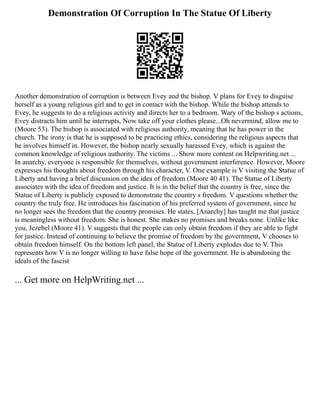 Demonstration Of Corruption In The Statue Of Liberty
Another demonstration of corruption is between Evey and the bishop. V plans for Evey to disguise
herself as a young religious girl and to get in contact with the bishop. While the bishop attends to
Evey, he suggests to do a religious activity and directs her to a bedroom. Wary of the bishop s actions,
Evey distracts him until he interrupts, Now take off your clothes please...Oh nevermind, allow me to
(Moore 53). The bishop is associated with religious authority, meaning that he has power in the
church. The irony is that he is supposed to be practicing ethics, considering the religious aspects that
he involves himself in. However, the bishop nearly sexually harassed Evey, which is against the
common knowledge of religious authority. The victims ... Show more content on Helpwriting.net ...
In anarchy, everyone is responsible for themselves, without government interference. However, Moore
expresses his thoughts about freedom through his character, V. One example is V visiting the Statue of
Liberty and having a brief discussion on the idea of freedom (Moore 40 41). The Statue of Liberty
associates with the idea of freedom and justice. It is in the belief that the country is free, since the
Statue of Liberty is publicly exposed to demonstrate the country s freedom. V questions whether the
country the truly free. He introduces his fascination of his preferred system of government, since he
no longer sees the freedom that the country promises. He states, [Anarchy] has taught me that justice
is meaningless without freedom. She is honest. She makes no promises and breaks none. Unlike like
you, Jezebel (Moore 41). V suggests that the people can only obtain freedom if they are able to fight
for justice. Instead of continuing to believe the promise of freedom by the government, V chooses to
obtain freedom himself. On the bottom left panel, the Statue of Liberty explodes due to V. This
represents how V is no longer willing to have false hope of the government. He is abandoning the
ideals of the fascist
... Get more on HelpWriting.net ...
 