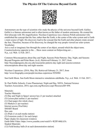 The Physics Of The Universe Beyond Earth
Astronomers are the type of scientists who study the physics of the universe beyond Earth. Galileo
Galilei is a famous astronomer and is often known as the father of modern astronomy. He created the
first telescope with 30x magnification. Nicolaus Copernicus was a famous Polish astronomer who
established the concept that the Sun, rather than the Earth, is the center of the solar system and is Earth
s main source of light. His discovery lead to the concept that the Earth and other planets rotate around
the Sun. Therefore, because of his discovery, he changed the way people viewed our solar system.
Vocabulary
Axis a real or imaginary line through the center of an object, around which the object turns.
Counterclockwise opposite to the ... Show more content on Helpwriting.net ...
N.p., n.d. Web. 12 Feb. 2017. .
Common Misconceptions about Day and Night, Seasons Polar Patterns: Day, Night, and Seasons
Beyond Penguins and Polar Bears. (n.d.). Retrieved February 11, 2017, from
http://beyondpenguins.ehe.osu.edu/issue/polar patterns day night and seasons/common
misconceptions about day and night seasons
Nicolaus Copernicus. (2016, May 20). Retrieved February 21, 2017, from
http://www.biography.com/people/nicolaus copernicus 9256984
Sun Earth Moon. Sun Earth Moon interactive simulations eduMedia. N.p., n.d. Web. 11 Feb. 2017. .
St. Paul Public Schools. Como Planetarium: Night and Day. NSTA, National Science
Teachers Association, 2014, ngss.nsta.org/Resource.aspx?ResourceID=494.
Materials:
Teacher Materials:
(5) Day and Night in Space! answer key (1 per teacher) attached
(5) Lesson plan outline (1 per teacher)
(1) Chart paper (for whole class)
(5) Markers (1 per teacher)
Internet access (YouTube)
SMART Board
Doc cam
(2) iPads (1 at each media station)
(2) Extension cords (1 for each lamp)
Paper shades for classroom windows
Earth Orbit Video: https://www.youtube.com/watch?v=R2lP146KA5A
Student Materials:
(12) Field hockey balls (6 at each demonstration station)
 