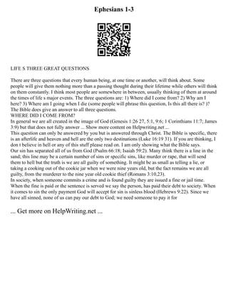 Ephesians 1-3
LIFE S THREE GREAT QUESTIONS
There are three questions that every human being, at one time or another, will think about. Some
people will give them nothing more than a passing thought during their lifetime while others will think
on them constantly. I think most people are somewhere in between, usually thinking of them at around
the times of life s major events. The three questions are: 1) Where did I come from? 2) Why am I
here? 3) Where am I going when I die (some people will phrase this question, Is this all there is? )?
The Bible does give an answer to all three questions.
WHERE DID I COME FROM?
In general we are all created in the image of God (Genesis 1:26 27, 5:1, 9:6; 1 Corinthians 11:7; James
3:9) but that does not fully answer ... Show more content on Helpwriting.net ...
This question can only be answered by you but is answered through Christ. The Bible is specific, there
is an afterlife and heaven and hell are the only two destinations (Luke 16:19 31). If you are thinking, I
don t believe in hell or any of this stuff please read on. I am only showing what the Bible says.
Our sin has separated all of us from God (Psalm 66:18; Isaiah 59:2). Many think there is a line in the
sand; this line may be a certain number of sins or specific sins, like murder or rape, that will send
them to hell but the truth is we are all guilty of something. It might be as small as telling a lie, or
taking a cooking out of the cookie jar when we were nine years old, but the fact remains we are all
guilty, from the murderer to the nine year old cookie thief (Romans 3:10,23).
In society, when someone commits a crime and is found guilty they are issued a fine or jail time.
When the fine is paid or the sentence is served we say the person, has paid their debt to society. When
it comes to sin the only payment God will accept for sin is sinless blood (Hebrews 9:22). Since we
have all sinned, none of us can pay our debt to God; we need someone to pay it for
... Get more on HelpWriting.net ...
 