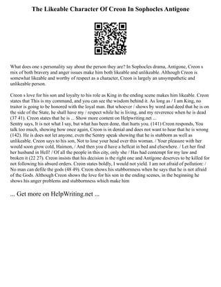 The Likeable Character Of Creon In Sophocles Antigone
What does one s personality say about the person they are? In Sophocles drama, Antigone, Creon s
mix of both bravery and anger issues make him both likeable and unlikeable. Although Creon is
somewhat likeable and worthy of respect as a character, Creon is largely an unsympathetic and
unlikeable person.
Creon s love for his son and loyalty to his role as King in the ending scene makes him likeable. Creon
states that This is my command, and you can see the wisdom behind it. As long as / I am King, no
traitor is going to be honored with the loyal man. But whoever / shows by word and deed that he is on
the side of the State, he shall have my / respect while he is living, and my reverence when he is dead
(37 41). Creon states that he is ... Show more content on Helpwriting.net ...
Sentry says, It is not what I say, but what has been done, that hurts you. (141) Creon responds, You
talk too much, showing how once again, Creon is in denial and does not want to hear that he is wrong
(142). He is does not let anyone, even the Sentry speak showing that he is stubborn as well as
unlikeable. Creon says to his son, Not to lose your head over this woman. / Your pleasure with her
would soon grow cold, Haimon, / And then you d have a hellcat in bed and elsewhere. / Let her find
her husband in Hell! / Of all the people in this city, only she / Has had contempt for my law and
broken it (22 27). Creon insists that his decision is the right one and Antigone deserves to be killed for
not following his absurd orders. Creon states boldly, I would not yield. I am not afraid of pollution: /
No man can defile the gods (48 49). Creon shows his stubbornness when he says that he is not afraid
of the Gods. Although Creon shows the love for his son in the ending scenes, in the beginning he
shows his anger problems and stubbornness which make him
... Get more on HelpWriting.net ...
 