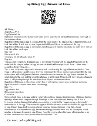 Ap Biology Egg Osmosis Lab Essay
AP Biology
August 23, 2012
Egg Osmosis Lab
Definition of osmosis: The diffusion of water across a selectively permeable membrane from high to
low concentrations
Hypothesis: If I place an egg in vinegar, then the outer layer of the egg is going to become slimy and
look like rubber. It will also become larger and bubbles will form on and around the egg.
Hypothesis: If I place an egg in corn syrup, then the egg will become small and the outer layer will not
look like rubber any longer.
Day one:
Date started: 8/6
Volume: 2 oz. pH of acetic acid: 2.4
Day two
The egg shell completely disappears due to the vinegar reacting with the egg; bubbles form on the
surface of the vinegar and on the egg because carbon dioxide was produced from ... Show more
content on Helpwriting.net ...
This is also known as a hypertonic solution which explains why the egg will decrease in size. Corn
syrup is a hypertonic liquid because it is very concentrated with not much water compared to the egg
unlike water which is hypotonic because it contains more water than the egg. In this solution, the
solute remains the egg, and the solvent is changed to corn syrup. Osmosis still plays an action because
water is still passing through the membrane from high to low concentrations.
Hypothesis: If the egg is placed into water, then it will increase in size since water is a hypotonic
liquid because it contains more water than the egg.
Day Five
Egg volume: 4oz.
Remaining water: 6oz.
Conclusion:
Osmosis took place in the egg under a variety of conditions because the membrane of the egg has tiny
openings where water can pass through from high to low concentrations. On day one, it was a
hypotonic solution because the higher concentration of water in the vinegar moved to the smaller
concentration in the egg. This means the egg was filled with water, which resulted in the eggs increase
in size. On day three, the hypotonic solution occurred because the corn syrup had a lower
concentration of water than the egg. That means the egg released water into the corn syrup, which
resulted in the eggs decrease in size. On day four, the egg was placed in water which resulted in an
isotonic solution where the concentrations become even. This
... Get more on HelpWriting.net ...
 