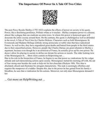 The Importance Of Power In A Tale Of Two Cities
The poet Percy Bysshe Shelley (1792 1822) explains the effects of power on society in his quote,
Power, like a desolating pestilence, Pollutes whate er it touches . Shelley compares power to a disease,
almost like a plague that can eradicate an entire town. In whom this power is bestowed upon will
desecrate the entire society around them. On the contrary, this quote is challenged as well as defended
in the novel, A Tale of Two Cities by Charles Dickens. Characters such as both Monseigneurs St.
Evremonds and Madame Defarge embody strong aristocratic or noble roles that have radicalized
France. As well as this, they have engendered great deaths and hatred from people in the third estates
due to their unjustified actions. However, people like Charles Darnay are great rebuttals to Shelley s
argument, because even though he is an aristocrat of France, he actually gives up his own power. He
doesn t allow his placing in society to define nor dictate his actions or morals. The older looking twin
of the Monseigneur St. ... Show more content on Helpwriting.net ...
Due to his role in the hierarchies of France, he begins to use that power as vindications for his vulgar
attitude and such demoralizing actions upon society. Monseigneur started his morning off with, the aid
of four strong men besides the cook to help stir his hot chocolate (Dickens 100). This idea is
absolutely absurd and illustrates his arrogant characteristic. This task is seemingly effortless and
requires the manpower of a toddler. Despite this, due to the power he has gained from his family s
bloodline, he uses that a vindication for his actions. Moreover, not only does Monseigneur demand 4
hot
... Get more on HelpWriting.net ...
 