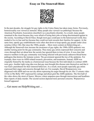 Essay on The Stonewall Riots
In the past decades, the struggle for gay rights in the Unites States has taken many forms. Previously,
homosexuality was viewed as immoral. Many people also viewed it as pathologic because the
American Psychiatric Association classified it as a psychiatric disorder. As a result, many people
remained in the closet because they were afraid of losing their jobs or being discriminated against in
the society. According to David Allyn, though most gays could pass in the heterosexual world, they
tended to live in fear and lies because they could not look towards their families for support. At the
same time, openly gay establishments were often shut down to keep openly gay people under close
scrutiny (Allyn 146). But since the 1960s, people ... Show more content on Helpwriting.net ...
Although the Stonewall riots increase the awareness of gay rights, the 1980s AIDS epidemic was
another turning point for the gay community. Thus many gay artists expressed their concerns and
views through their art about how the society has ignored them in time of crisis. It was clear that
massive numbers in the gay community were being infected with previously unknown blood borne
pathogens that destroy the immune system. The government ignored the rise of the epidemic. For
example, there were no AIDS related research, prevention, and treatments. Instead, AIDS was
originally framed by the media as a homosexual issue because the first individuals to contract AIDS
were gays. Another right wing idea was that gay men brought this disease onto themselves and that it
was God s punishment for their immoral behaviors. As a result, most people especially gay artists
expressed their anger and concerns through their art. For example, David Wonjnarowicz was
diagnosed with AIDS and was not shy about expressing his anger through his art. His 13 minute video
A Fire in My Belly 1987 expressed his outrage and about grief the AIDS epidemic. The first half of
the video shows the street of Juarez, Mexico, where amputees pass through intersections and headlines
blare reports of daily murder. The second section depicted more personal concerns. Wojnarowicz
himself appeared
... Get more on HelpWriting.net ...
 