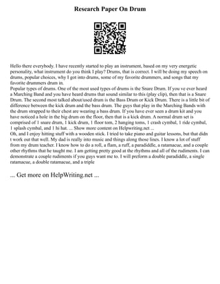 Research Paper On Drum
Hello there everybody. I have recently started to play an instrument, based on my very energetic
personality, what instrument do you think I play? Drums, that is correct. I will be doing my speech on
drums, popular choices, why I got into drums, some of my favorite drummers, and songs that my
favorite drummers drum in.
Popular types of drums. One of the most used types of drums is the Snare Drum. If you ve ever heard
a Marching Band and you have heard drums that sound similar to this (play clip), then that is a Snare
Drum. The second most talked about/used drum is the Bass Drum or Kick Drum. There is a little bit of
difference between the kick drum and the bass drum. The guys that play in the Marching Bands with
the drum strapped to their chest are wearing a bass drum. If you have ever seen a drum kit and you
have noticed a hole in the big drum on the floor, then that is a kick drum. A normal drum set is
comprised of 1 snare drum, 1 kick drum, 1 floor tom, 2 hanging toms, 1 crash cymbal, 1 ride cymbal,
1 splash cymbal, and 1 hi hat. ... Show more content on Helpwriting.net ...
Oh, and I enjoy hitting stuff with a wooden stick. I tried to take piano and guitar lessons, but that didn
t work out that well. My dad is really into music and things along those lines. I know a lot of stuff
from my drum teacher. I know how to do a roll, a flam, a ruff, a paradiddle, a ratamacue, and a couple
other rhythms that he taught me. I am getting pretty good at the rhythms and all of the rudiments. I can
demonstrate a couple rudiments if you guys want me to. I will preform a double paradiddle, a single
ratamacue, a double ratamacue, and a triple
... Get more on HelpWriting.net ...
 