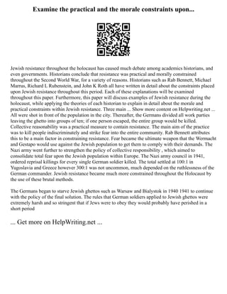 Examine the practical and the morale constraints upon...
Jewish resistance throughout the holocaust has caused much debate among academics historians, and
even governments. Historians conclude that resistance was practical and morally constrained
throughout the Second World War, for a variety of reasons. Historians such as Rab Bennett, Michael
Marrus, Richard L Rubenstein, and John K Roth all have written in detail about the constraints placed
upon Jewish resistance throughout this period. Each of these explanations will be examined
throughout this paper. Furthermore, this paper will discuss examples of Jewish resistance during the
holocaust, while applying the theories of each historian to explain in detail about the morale and
practical constraints within Jewish resistance. Three main ... Show more content on Helpwriting.net ...
All were shot in front of the population in the city. Thereafter, the Germans divided all work parties
leaving the ghetto into groups of ten; if one person escaped, the entire group would be killed.
Collective reasonability was a practical measure to contain resistance. The main aim of the practice
was to kill people indiscriminately and strike fear into the entire community. Rab Bennett attributes
this to be a main factor in constraining resistance. Fear became the ultimate weapon that the Wermacht
and Gestapo would use against the Jewish population to get them to comply with their demands. The
Nazi army went further to strengthen the policy of collective responsibility , which aimed to
consolidate total fear upon the Jewish population within Europe. The Nazi army council in 1941,
ordered reprisal killings for every single German soldier killed. The total settled at 100:1 in
Yugoslavia and Greece however 300:1 was not uncommon, much depended on the ruthlessness of the
German commander. Jewish resistance became much more constrained throughout the Holocaust by
the use of these brutal methods.
The Germans began to starve Jewish ghettos such as Warsaw and Bialystok in 1940 1941 to continue
with the policy of the final solution. The rules that German soldiers applied to Jewish ghettos were
extremely harsh and so stringent that if Jews were to obey they would probably have perished in a
short period
... Get more on HelpWriting.net ...
 