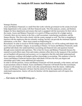 An Analysis Of Assess And Balance Financials
Strategic Position:
Asses and Balance Financials is a small firm that works with the government on the county level and
helps departments in the county with their financial needs. This firm analyzes, creates, and finalizes
budgets for these departments and ensures that each is equipped with the necessaries for their role in
the county. Assess and Balance Financials is in search of filling a position for a budget analyst.
Currently, there are two interns in the firm, a staff accountant, a purchasing coordinator, and the
finance director. This firm works closely with the county manager as well. The firm is struggling to
function with the employees that are currently working, but they can provide the minimum required
information, so the firm ... Show more content on Helpwriting.net ...
Recruitment: In order to recruit to fill this budget analyst position, we will be seeking individuals who
have a four year, bachelor s degree, in accounting or finance. At Assess and Balance Financials, needs
qualified individuals who understand basic accounting and financial rules and equations learned
through course material and experience. This is best for Assess and Balance Financials because the
material covered affects many firms and creates a domino effect down to the taxpayers if the numbers
are not handled with precision and accuracy, so it is imperative that this individual understand and
have experience working with budgets and have knowledge in accounting. This audience is best for
Assess and Balance Financials because these individuals will have the four year degree and
internships and if older, some additional job experience.
In order to fill this position, Assess and Balance Financials will look internally, at the interns, and seek
to post positions online to Indeed. Assess and Balance Financials will benefit from this recruitment,
because it will already be aware of the work ethic and performance from the interns. Additionally,
Assess and Balance Financials will know that the interns fit into the organization culture and
understand expectations. Interns will also be familiar with the departments and will require less
training as
... Get more on HelpWriting.net ...
 