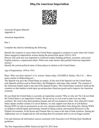 Dbq On American Imperialism
Associate Program Material
Appendix A
American Imperialism
Part 1
Complete the chart by identifying the following:
Identify the countries or areas where the United States engaged in countries or areas where the United
States engaged in imperialistic actions during the period from about 1870 to 1914.
Discuss why each area was important to American empire building political, economic, and social.
Explain America s expansionist ideals. What were some factors that justified American imperialist
actions?
Identify the current political status of these places in relation to the United States.
Age of Imperialism: 1870 to 1914
Place | Why was there interest? | U.S. actions | Status today | EXAMPLE:Alaska | The U.S. ... Show
more content on Helpwriting.net ...
The Spanish war gave the United States an empire. At the end of the Spanish war the United States
took Spanish colonies such as Puerto Rico, the Philippines, and many other islands. The creation of
the American Empire leads to the end of the Spanish Empire. The United States wanted to build up the
countries so that markets would open up and purchase American goods and to improve the American
economy.
Do you think the United States is currently an imperialist country? Why or why not? No I do not think
the United States is an imperialist Country. We do not try or even want to take over any other
countries. We want to buy their products instead, and sell our products to them. Also when the United
States attacks another country it is out of defense, we only support wars that are in self defense.
During WWI we took no possessions as our own, and prevented others from doing this. During WWII
we helped to rebuild Japan and Germany instead of taking control, and returned full power to the
Filipino Government. In the Korea and Vietnam War we came to the aide of both countries. During the
Afghanistan war we fought and are still assisting then Government until we are no longer needed.
Cite and reference all information sources consistent with Associate Level Writing Style Handbook
guidelines.
The New Imperialism.(2000). Retrieved April 29, 2012 from
 