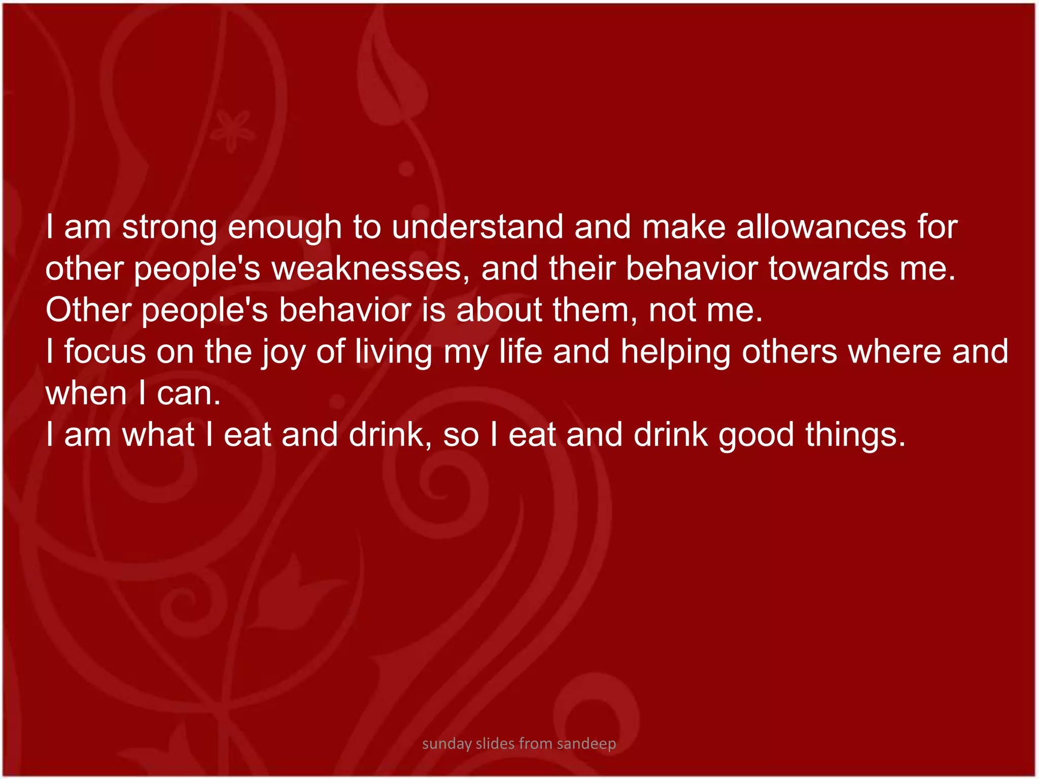 I am strong enough to understand and make allowances for other people&apos;s weaknesses, and their behavior towards me. Other people&apos;s behavior is about them, not me. I focus on the joy of living my life and helping others where and when I can.I am what I eat and drink, so I eat and drink good things.sunday slides from sandeep