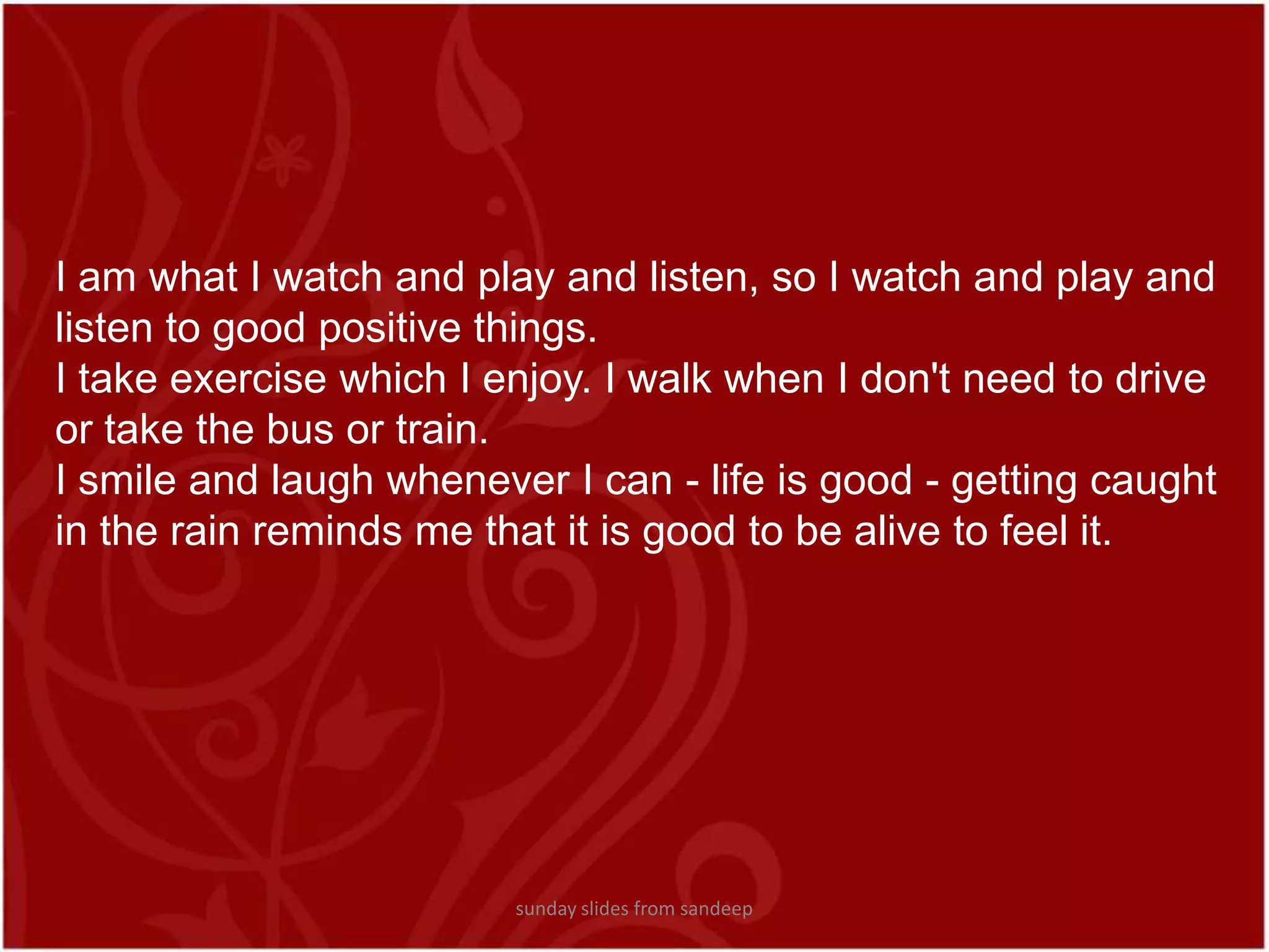 I am what I watch and play and listen, so I watch and play and listen to good positive things.I take exercise which I enjoy. I walk when I don&apos;t need to drive or take the bus or train.I smile and laugh whenever I can - life is good - getting caught in the rain reminds me that it is good to be alive to feel it.sunday slides from sandeep