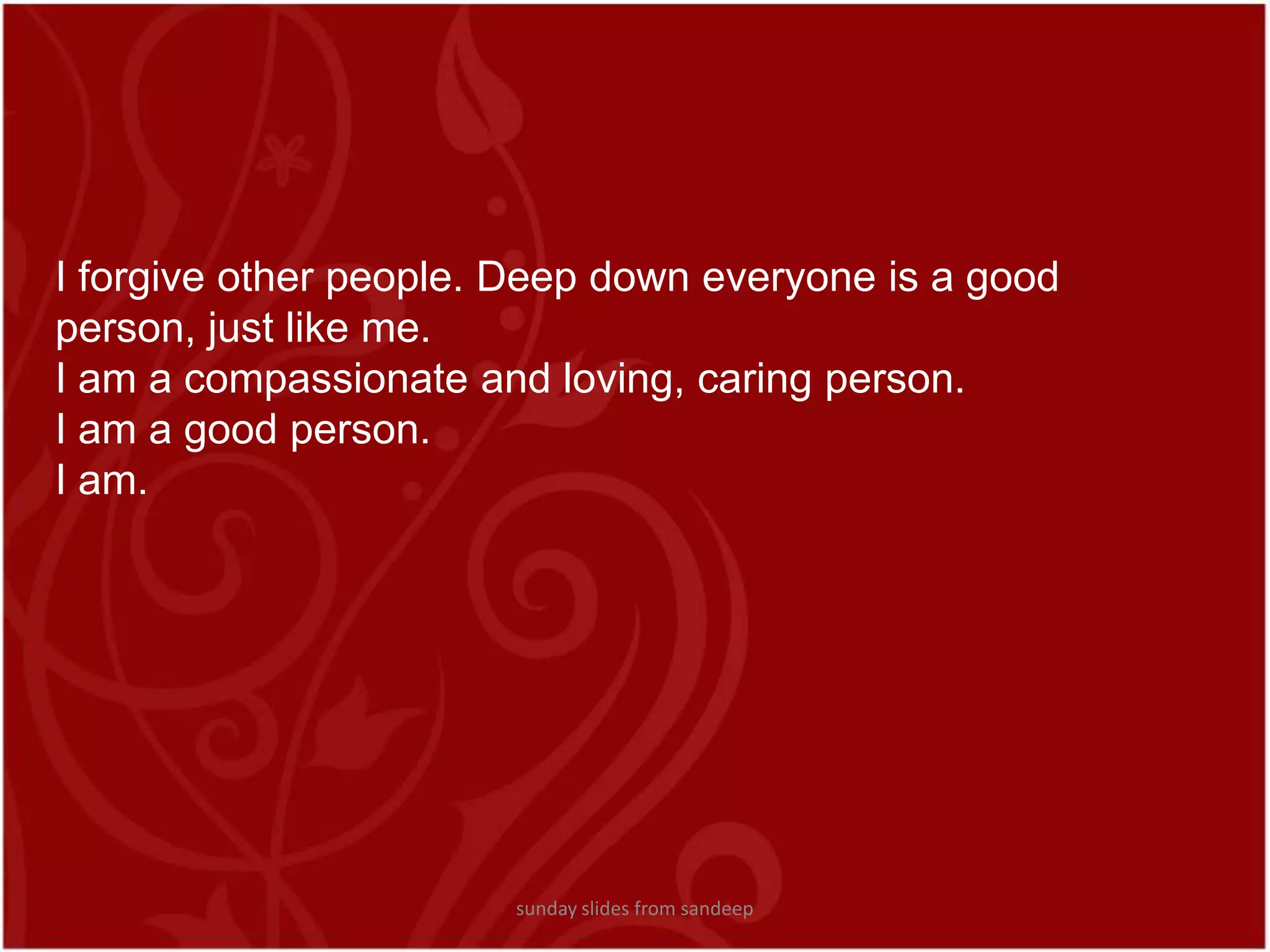 I forgive other people. Deep down everyone is a good person, just like me.I am a compassionate and loving, caring person. I am a good person.I am.sunday slides from sandeep