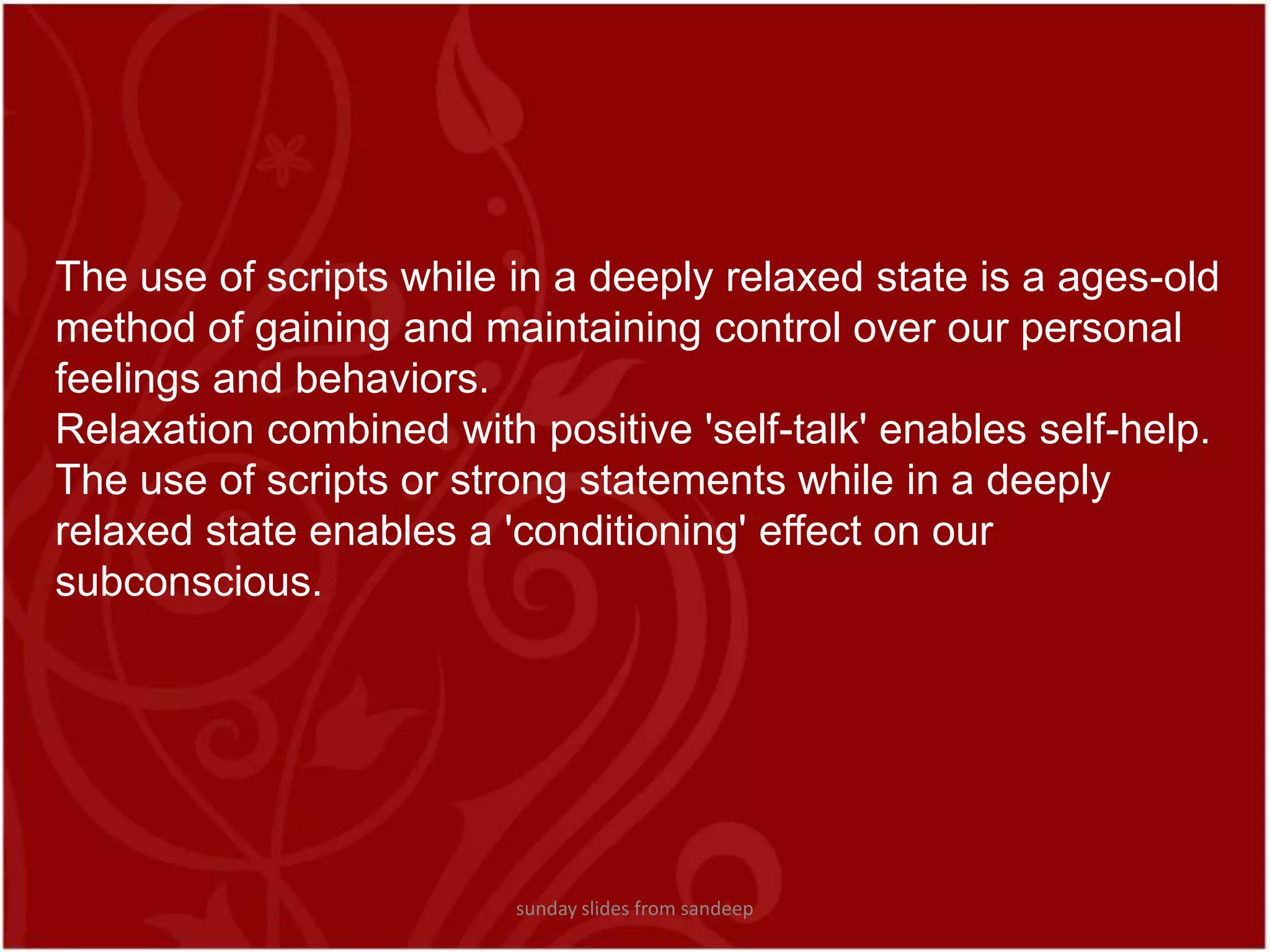 The use of scripts while in a deeply relaxed state is a ages-old method of gaining and maintaining control over our personal feelings and behaviors. Relaxation combined with positive &apos;self-talk&apos; enables self-help. The use of scripts or strong statements while in a deeply relaxed state enables a &apos;conditioning&apos; effect on our subconscious. sunday slides from sandeep