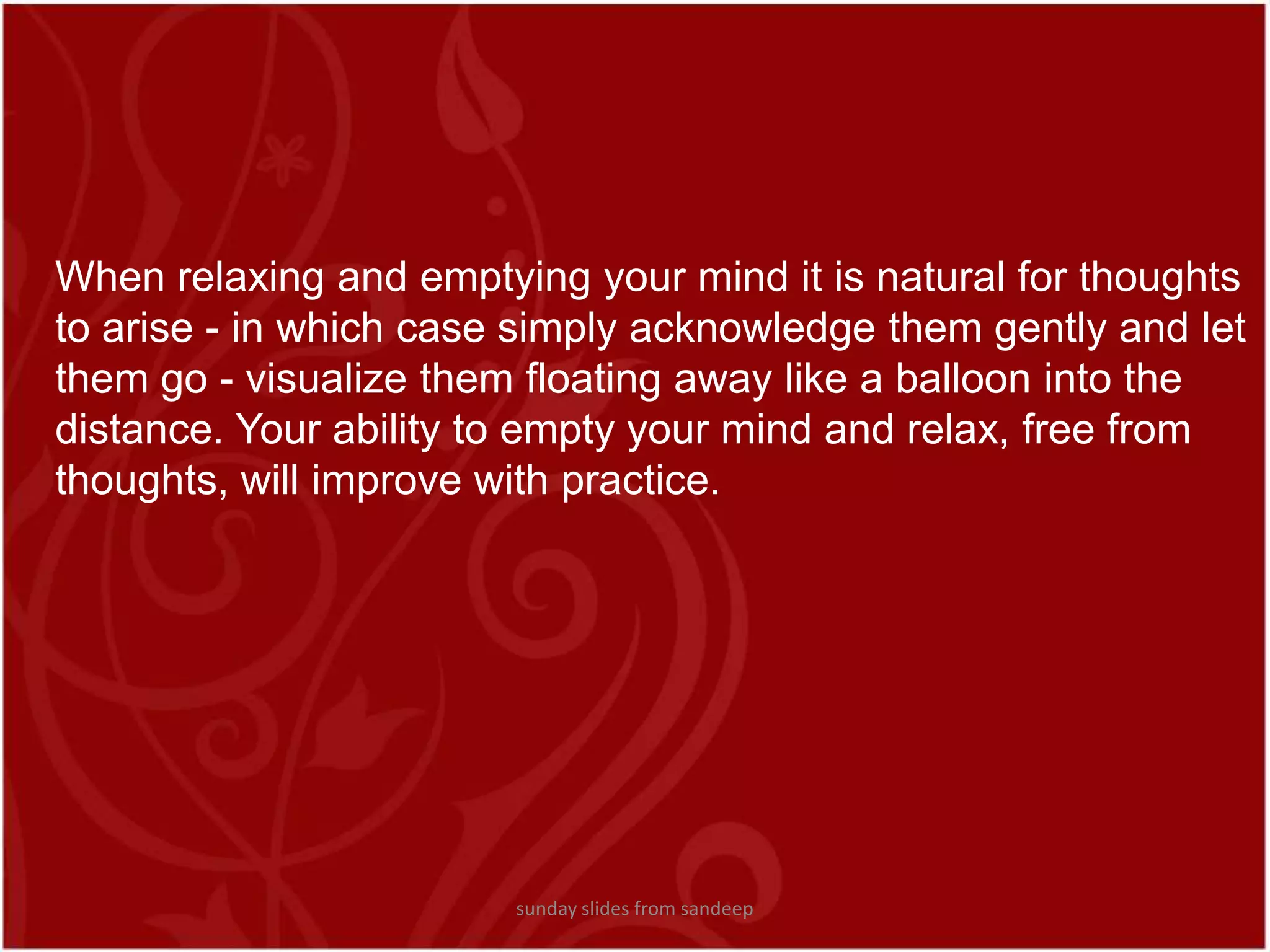 When relaxing and emptying your mind it is natural for thoughts to arise - in which case simply acknowledge them gently and let them go - visualize them floating away like a balloon into the distance. Your ability to empty your mind and relax, free from thoughts, will improve with practice. sunday slides from sandeep