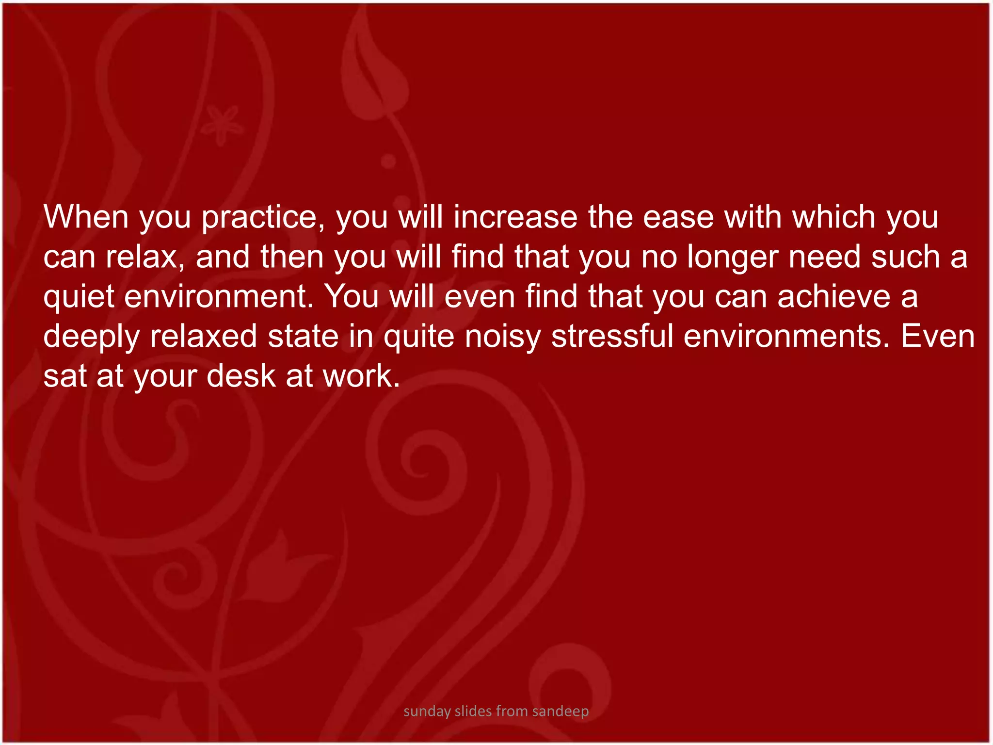 When you practice, you will increase the ease with which you can relax, and then you will find that you no longer need such a quiet environment. You will even find that you can achieve a deeply relaxed state in quite noisy stressful environments. Even sat at your desk at work.sunday slides from sandeep