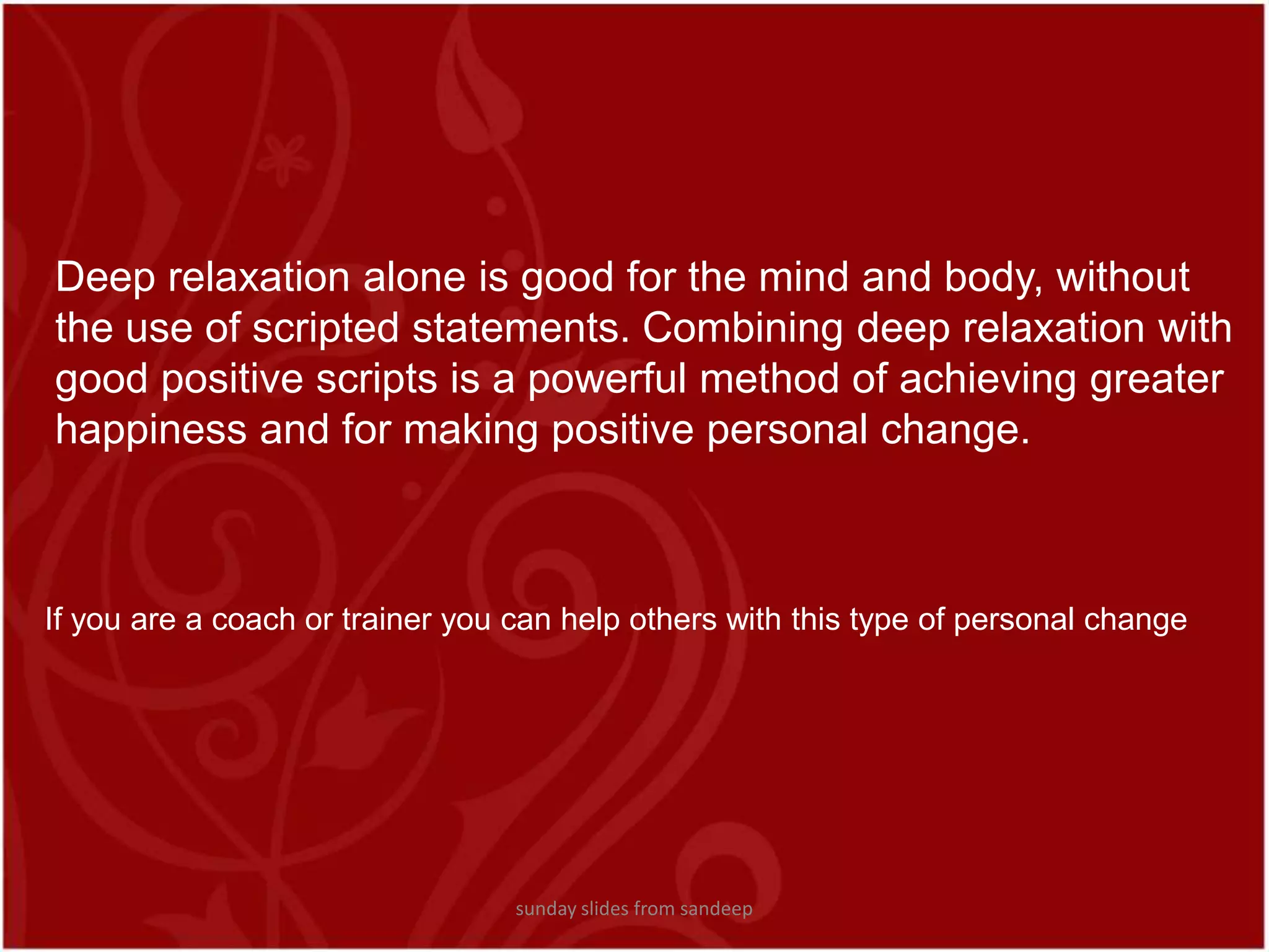 Deep relaxation alone is good for the mind and body, without the use of scripted statements. Combining deep relaxation with good positive scripts is a powerful method of achieving greater happiness and for making positive personal change.If you are a coach or trainer you can help others with this type of personal change sunday slides from sandeep