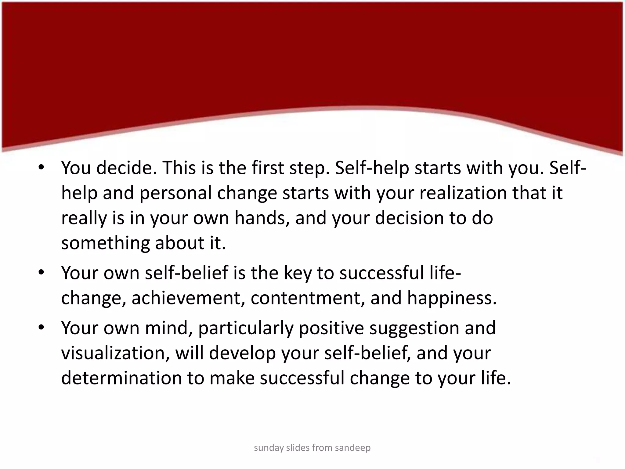 You decide. This is the first step. Self-help starts with you. Self-help and personal change starts with your realization that it really is in your own hands, and your decision to do something about it.Your own self-belief is the key to successful life-change, achievement, contentment, and happiness. Your own mind, particularly positive suggestion and visualization, will develop your self-belief, and your determination to make successful change to your life.sunday slides from sandeep