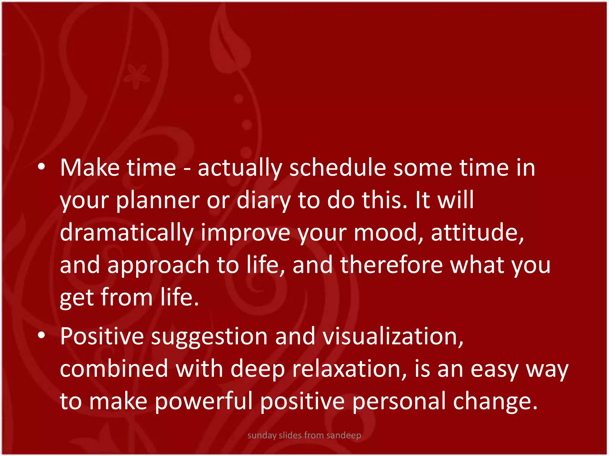 Make time - actually schedule some time in your planner or diary to do this. It will dramatically improve your mood, attitude, and approach to life, and therefore what you get from life.Positive suggestion and visualization, combined with deep relaxation, is an easy way to make powerful positive personal change.sunday slides from sandeep