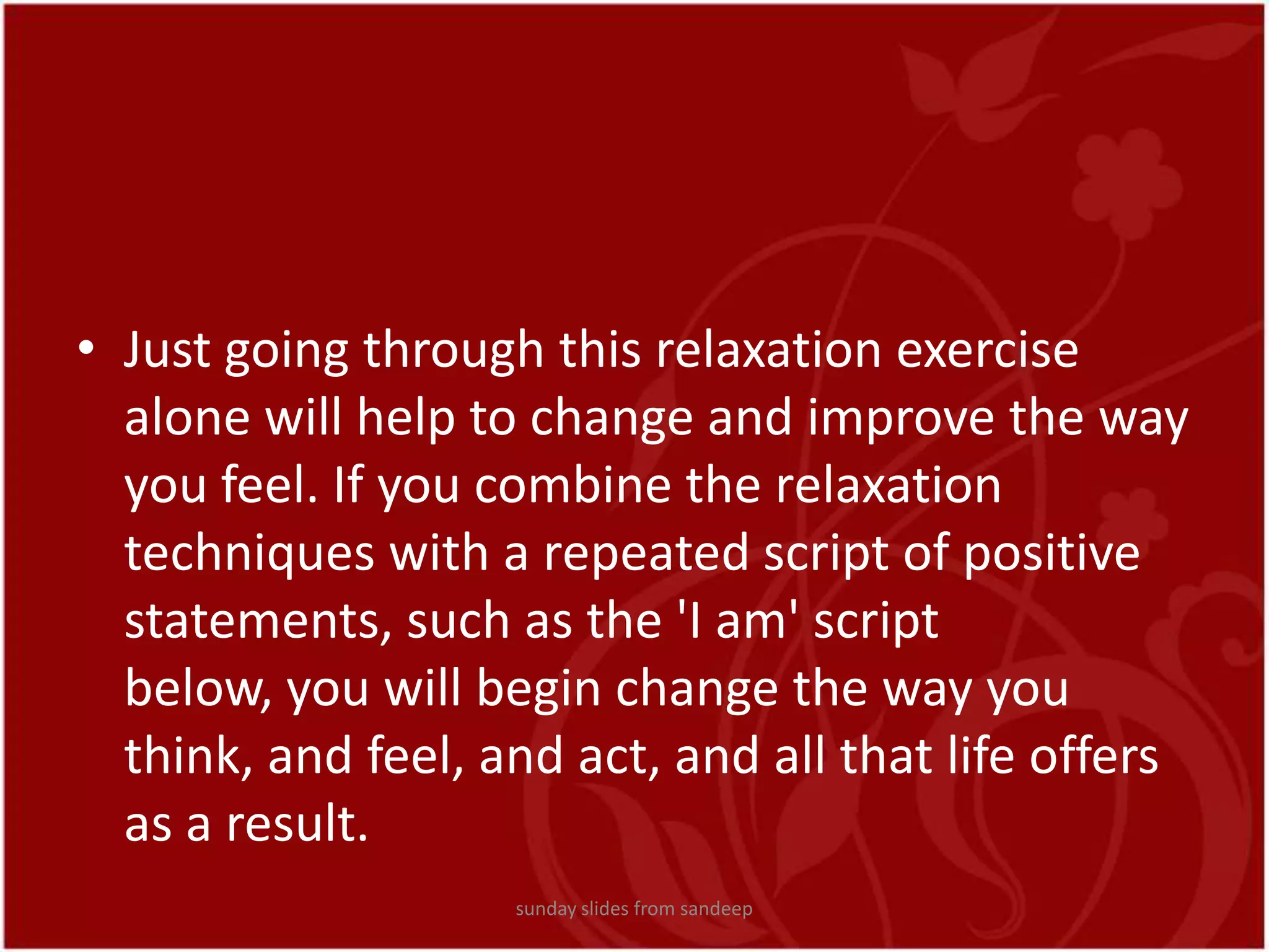 Just going through this relaxation exercise alone will help to change and improve the way you feel. If you combine the relaxation techniques with a repeated script of positive statements, such as the &apos;I am&apos; script below, you will begin change the way you think, and feel, and act, and all that life offers as a result.sunday slides from sandeep