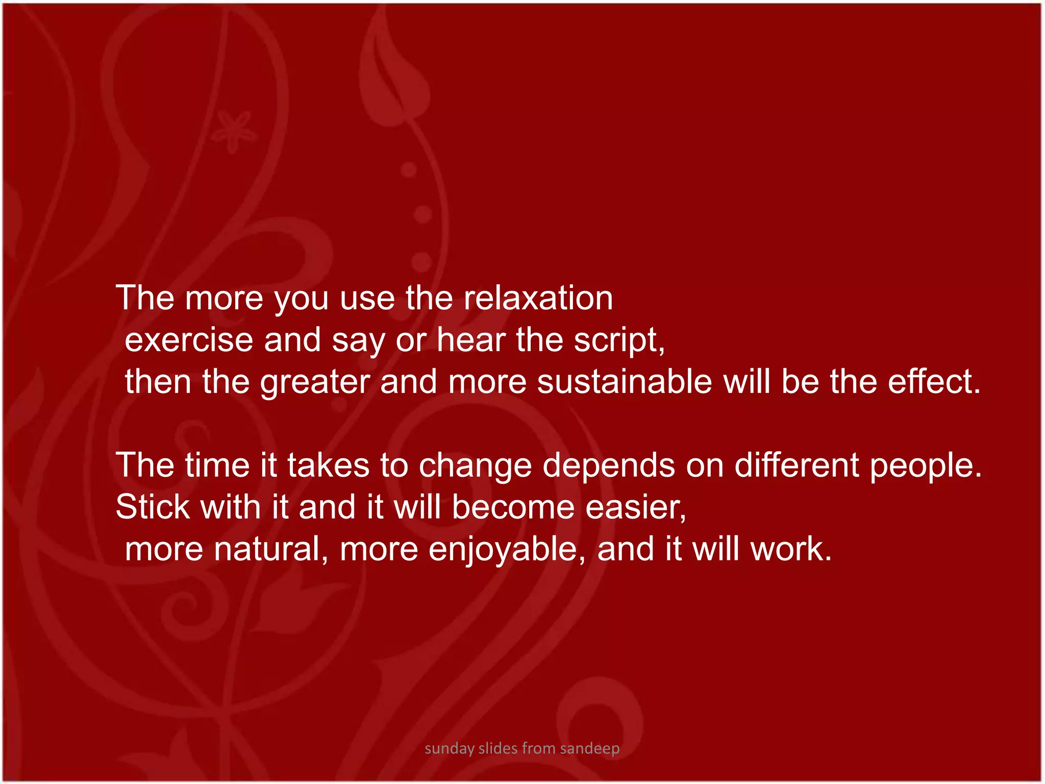 The more you use the relaxation exercise and say or hear the script, then the greater and more sustainable will be the effect.The time it takes to change depends on different people. Stick with it and it will become easier, more natural, more enjoyable, and it will work.sunday slides from sandeep
