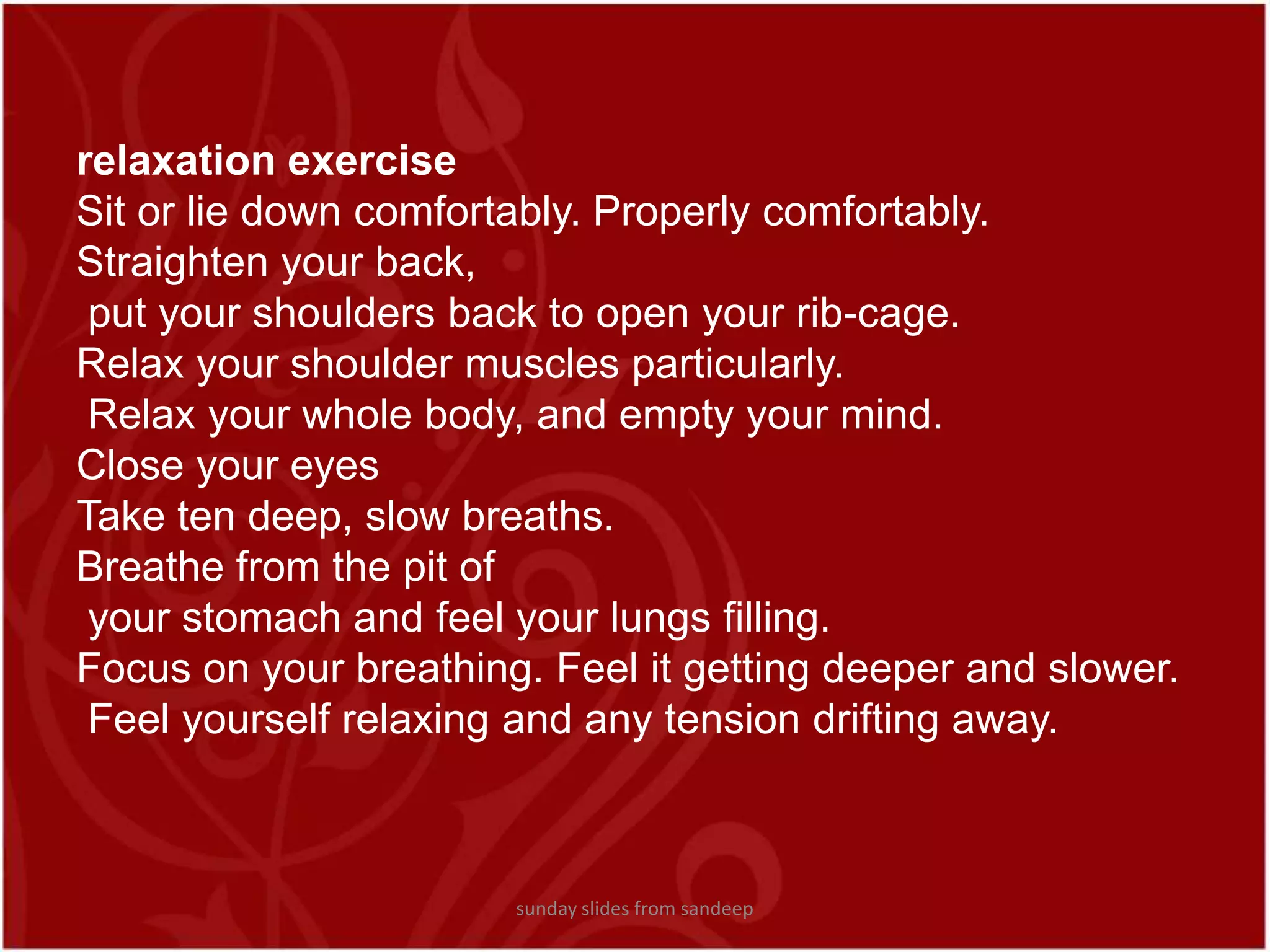 relaxation exercise Sit or lie down comfortably. Properly comfortably. Straighten your back, put your shoulders back to open your rib-cage.Relax your shoulder muscles particularly. Relax your whole body, and empty your mind.Close your eyesTake ten deep, slow breaths. Breathe from the pit of your stomach and feel your lungs filling.Focus on your breathing. Feel it getting deeper and slower. Feel yourself relaxing and any tension drifting away.sunday slides from sandeep