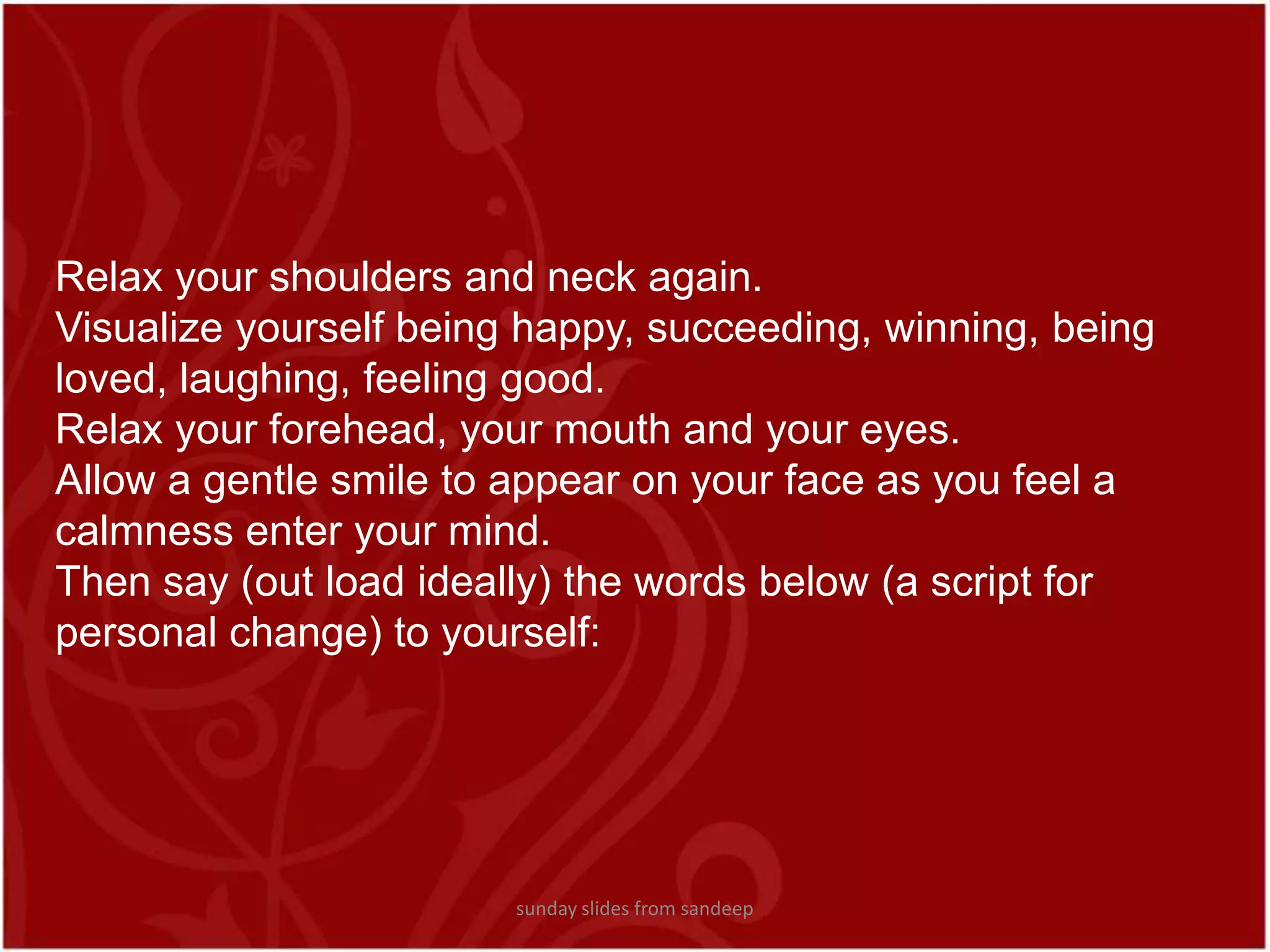 Relax your shoulders and neck again.Visualize yourself being happy, succeeding, winning, being loved, laughing, feeling good.Relax your forehead, your mouth and your eyes.Allow a gentle smile to appear on your face as you feel a calmness enter your mind.Then say (out load ideally) the words below (a script for personal change) to yourself:  sunday slides from sandeep