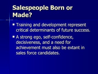 Salespeople Born or Made? Training and development represent critical determinants of future success. A strong ego, self-confidence, decisiveness, and a need for achievement must also be extant in sales force candidates. 