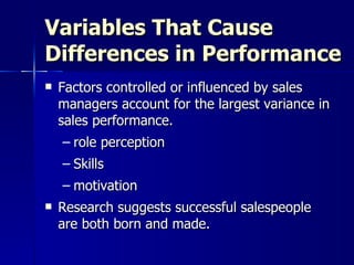 Variables That Cause Differences in Performance Factors controlled or influenced by sales managers account for the largest variance in sales performance. role perception Skills motivation  Research suggests successful salespeople are both born and made.  